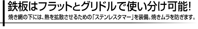 鉄板はフラットとグリドルで使い分け可能!焼き網の下には、熱を拡散させるための「ステンレスタマー」を装備。焼きムラを防ぎます。